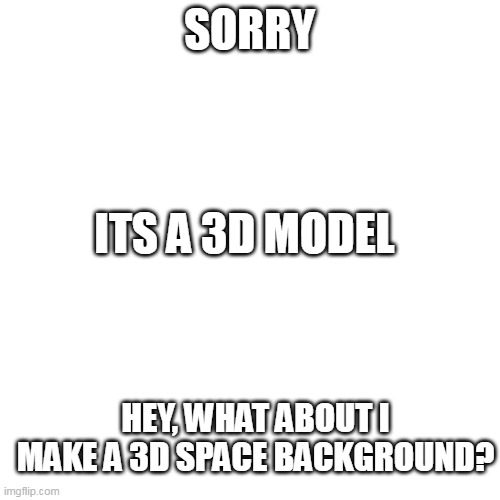 Blank Transparent Square Meme | SORRY ITS A 3D MODEL HEY, WHAT ABOUT I MAKE A 3D SPACE BACKGROUND? | image tagged in memes,blank transparent square | made w/ Imgflip meme maker