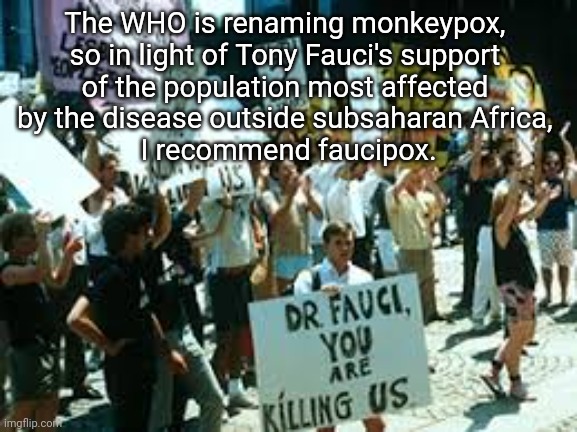 Get used to it! | The WHO is renaming monkeypox, 
so in light of Tony Fauci's support 
of the population most affected 
by the disease outside subsaharan Africa, 
I recommend faucipox. | image tagged in monkeypox,dr fauci,the who | made w/ Imgflip meme maker