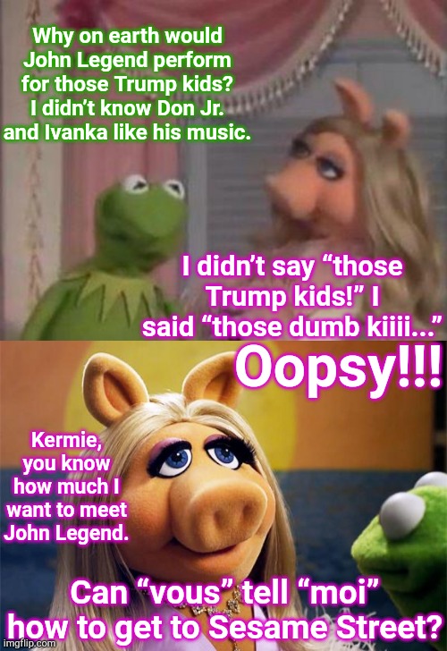 Frog and Hog |  Why on earth would John Legend perform for those Trump kids? I didn’t know Don Jr. and Ivanka like his music. I didn’t say “those Trump kids!” I said “those dumb kiiii...”; Oopsy!!! Kermie, you know how much I want to meet John Legend. Can “vous” tell “moi” how to get to Sesame Street? | image tagged in miss piggy got 1 mo time,miss piggy,memes,kermit the frog,john legend,sesame street | made w/ Imgflip meme maker