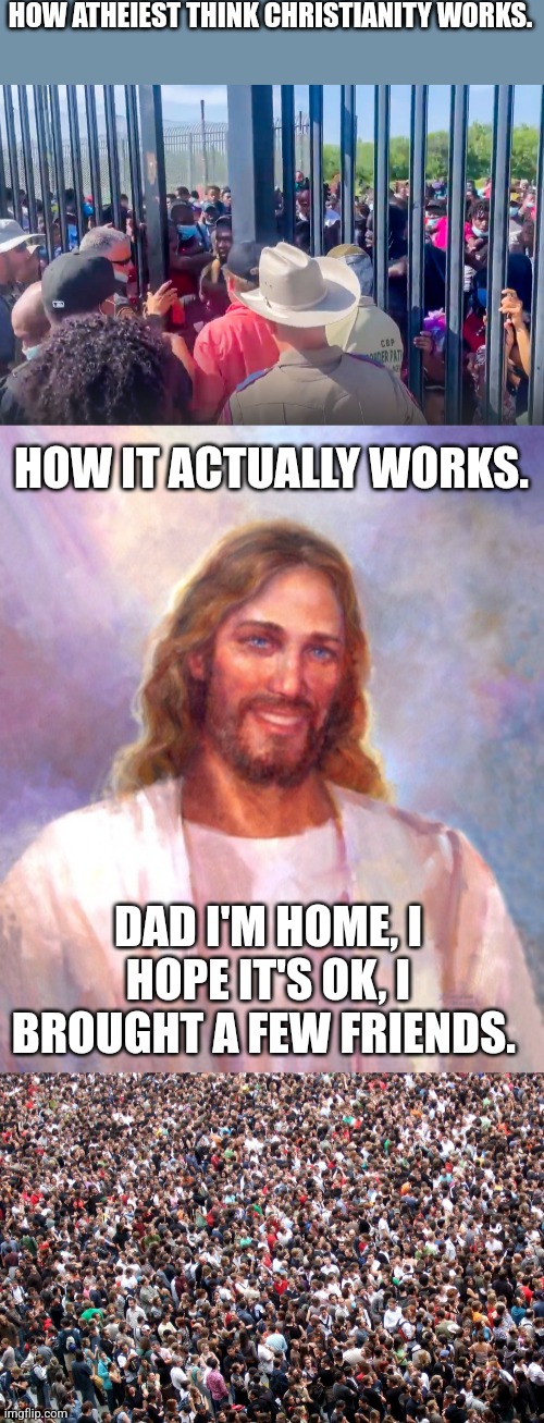HOW ATHEIEST THINK CHRISTIANITY WORKS. HOW IT ACTUALLY WORKS. DAD I'M HOME, I HOPE IT'S OK, I BROUGHT A FEW FRIENDS. | image tagged in crowd gate,memes,smiling jesus,crowd of people | made w/ Imgflip meme maker