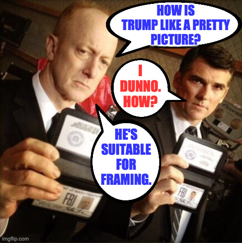 Just kidding.  He's guilty as sin. | HOW IS
TRUMP LIKE A PRETTY
PICTURE? I
DUNNO.
HOW? HE'S
SUITABLE
FOR
FRAMING. | image tagged in fbi,memes,trump,guilty | made w/ Imgflip meme maker