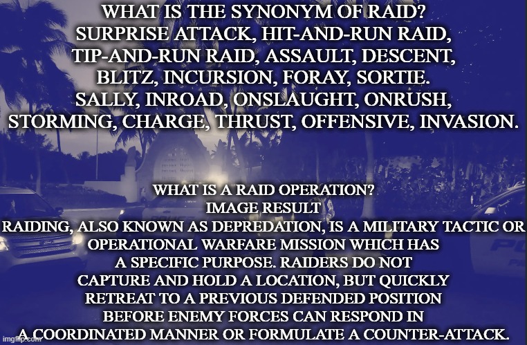 What is the synonym of raid? | WHAT IS THE SYNONYM OF RAID?
SURPRISE ATTACK, HIT-AND-RUN RAID, TIP-AND-RUN RAID, ASSAULT, DESCENT, BLITZ, INCURSION, FORAY, SORTIE. SALLY, INROAD, ONSLAUGHT, ONRUSH, STORMING, CHARGE, THRUST, OFFENSIVE, INVASION. WHAT IS A RAID OPERATION?
IMAGE RESULT
RAIDING, ALSO KNOWN AS DEPREDATION, IS A MILITARY TACTIC OR OPERATIONAL WARFARE MISSION WHICH HAS A SPECIFIC PURPOSE. RAIDERS DO NOT CAPTURE AND HOLD A LOCATION, BUT QUICKLY RETREAT TO A PREVIOUS DEFENDED POSITION BEFORE ENEMY FORCES CAN RESPOND IN A COORDINATED MANNER OR FORMULATE A COUNTER-ATTACK. | image tagged in raid,what is the synonym of raid,illegal raid | made w/ Imgflip meme maker