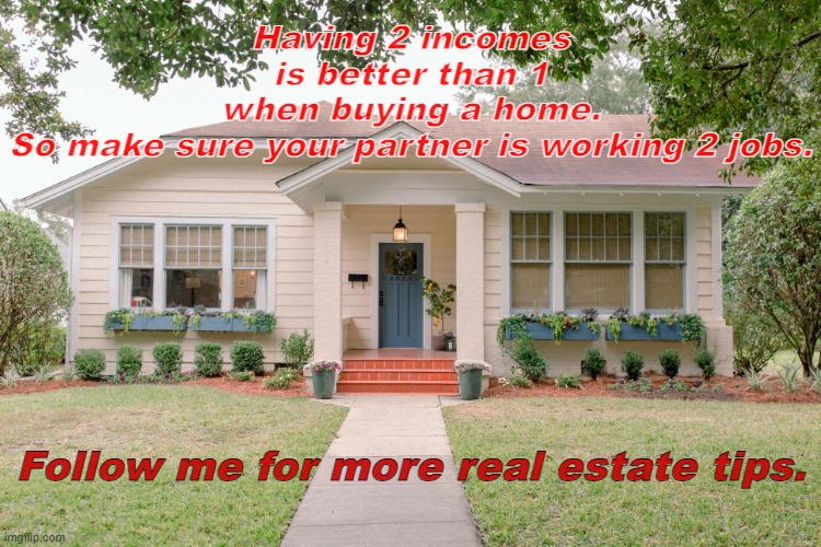 Home Sweet Home if you can afford it |  Having 2 incomes is better than 1 when buying a home. So make sure your partner is working 2 jobs. Follow me for more real estate tips. | image tagged in home,house,real estate | made w/ Imgflip meme maker