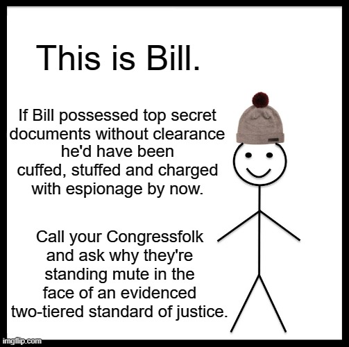 Be Like Bill Meme | This is Bill. If Bill possessed top secret documents without clearance; he'd have been cuffed, stuffed and charged with espionage by now. Call your Congressfolk and ask why they're standing mute in the face of an evidenced two-tiered standard of justice. | image tagged in memes,be like bill | made w/ Imgflip meme maker