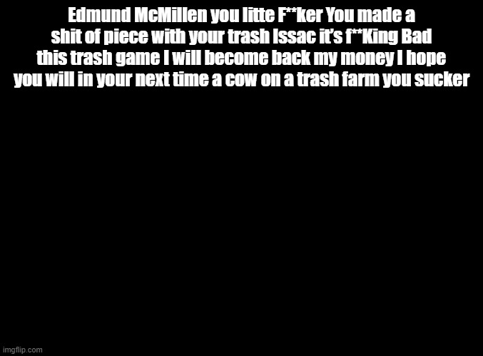 i will become back my money | Edmund McMillen you litte F**ker You made a shit of piece with your trash Issac it’s f**King Bad this trash game I will become back my money I hope you will in your next time a cow on a trash farm you sucker | image tagged in blank black,copypasta,binding of isaac | made w/ Imgflip meme maker