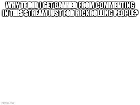 I thought this stream had no rules | WHY TF DID I GET BANNED FROM COMMENTING IN THIS STREAM JUST FOR RICKROLLING PEOPLE? | image tagged in blank white template,why,just why | made w/ Imgflip meme maker