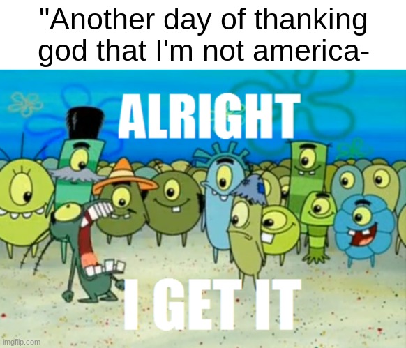 Alright I get It | "Another day of thanking god that I'm not america- | made w/ Imgflip meme maker