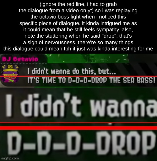 (ignore the red line, i had to grab the dialogue from a video on yt) so i was replaying the octavio boss fight when i noticed this specific piece of dialogue. it kinda intrigued me as it could mean that he still feels sympathy. also, note the stuttering when he said "drop". that's a sign of nervousness. there're so many things this dialogue could mean tbh it just was kinda interesting for me | made w/ Imgflip meme maker
