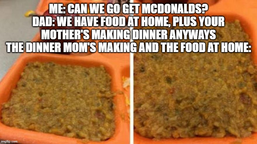 ME: CAN WE GO GET MCDONALDS?
DAD: WE HAVE FOOD AT HOME, PLUS YOUR MOTHER'S MAKING DINNER ANYWAYS
THE DINNER MOM'S MAKING AND THE FOOD AT HOME: | made w/ Imgflip meme maker