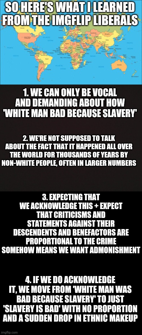 I learned a lot today about imgflip liberals perspective on global slavery | SO HERE'S WHAT I LEARNED FROM THE IMGFLIP LIBERALS; 1. WE CAN ONLY BE VOCAL AND DEMANDING ABOUT HOW 'WHITE MAN BAD BECAUSE SLAVERY'; 2. WE'RE NOT SUPPOSED TO TALK ABOUT THE FACT THAT IT HAPPENED ALL OVER THE WORLD FOR THOUSANDS OF YEARS BY NON-WHITE PEOPLE, OFTEN IN LARGER NUMBERS; 3. EXPECTING THAT WE ACKNOWLEDGE THIS + EXPECT THAT CRITICISMS AND STATEMENTS AGAINST THEIR DESCENDENTS AND BENEFACTORS ARE PROPORTIONAL TO THE CRIME SOMEHOW MEANS WE WANT ADMONISHMENT; 4. IF WE DO ACKNOWLEDGE IT, WE MOVE FROM 'WHITE MAN WAS BAD BECAUSE SLAVERY' TO JUST 'SLAVERY IS BAD' WITH NO PROPORTION AND A SUDDEN DROP IN ETHNIC MAKEUP | image tagged in world map,blank template | made w/ Imgflip meme maker