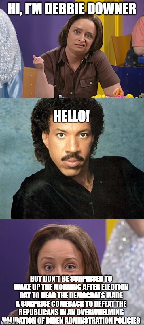 Cause you know just what to sayAnd you know just what to doAnd I want to tell you so muchwe're completely screwed | HI, I'M DEBBIE DOWNER; HELLO! BUT DON'T BE SURPRISED TO WAKE UP THE MORNING AFTER ELECTION DAY TO HEAR THE DEMOCRATS MADE A SURPRISE COMEBACK TO DEFEAT THE REPUBLICANS IN AN OVERWHELMING VALIDATION OF BIDEN ADMINSTRATION POLICIES | image tagged in debbie downer,lionel richie hello | made w/ Imgflip meme maker