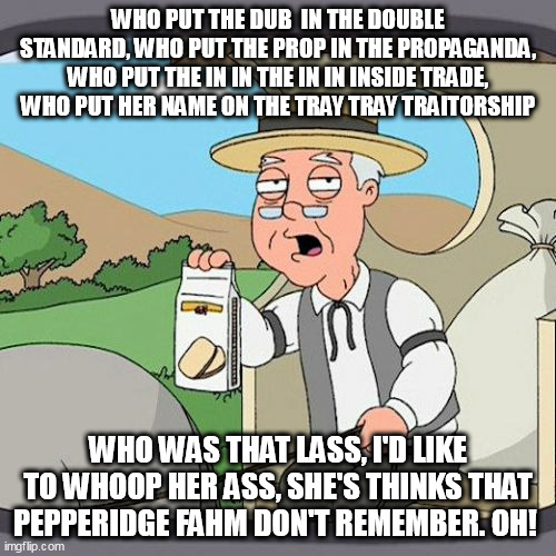 50"s Rock and Roll Lives! Only old farts will understand. | WHO PUT THE DUB  IN THE DOUBLE STANDARD, WHO PUT THE PROP IN THE PROPAGANDA, WHO PUT THE IN IN THE IN IN INSIDE TRADE, WHO PUT HER NAME ON THE TRAY TRAY TRAITORSHIP; WHO WAS THAT LASS, I'D LIKE TO WHOOP HER ASS, SHE'S THINKS THAT PEPPERIDGE FAHM DON'T REMEMBER. OH! | image tagged in memes,pepperidge farm remembers | made w/ Imgflip meme maker