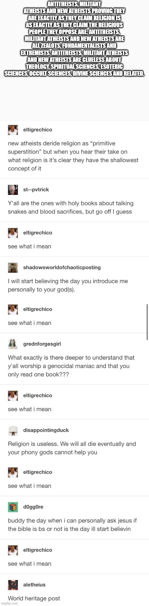 ANTITHEISTS, MILITANT ATHEISTS AND NEW ATHEISTS PROVING THEY ARE EXACTLY AS THEY CLAIM RELIGION IS AS EXACTLY AS THEY CLAIM THE RELIGIOUS PEOPLE THEY OPPOSE ARE. ANTITHEISTS, MILITANT ATHEISTS AND NEW ATHEISTS ARE ALL ZEALOTS, FUNDAMENTALISTS AND EXTREMISTS. ANTITHEISTS, MILITANT ATHEISTS AND NEW ATHEISTS ARE CLUELESS ABOUT THEOLOGY, SPIRITUAL SCIENCES, ESOTERIC SCIENCES, OCCULT SCIENCES, DIVINE SCIENCES AND RELATED. AVATAR DO USUÁRIO
NÍVEL 1
DOMJOM1
·
HÁ 3 DIAS
HELPFUL
ORTHODOX CHRISTIAN 
WHAT A MAD LAD, WE NEED A BOT THAT WOULD DO THIS SHIT IN R ATHEISM


49


RESPONDER
COMPARTILHAR


AVATAR DO USUÁRIO
NÍVEL 1
PHILO-TRISMEGISTUS
·
HÁ 3 DIAS
"MUH GENOCIDAL, MEANIE GOD!"

THE JOKES LITERALLY WRITE THEMSELVES.


36


RESPONDER
COMPARTILHAR


AVATAR DO USUÁRIO
NÍVEL 1
FM79SG
·
HÁ 3 DIAS
LOL

THEY DO OUT WORK FOR US :D


25


RESPONDER
COMPARTILHAR


AVATAR DO USUÁRIO
NÍVEL 2
CRAFTNO342
·
HÁ 3 DIAS
JEW 
I JUST SAW SOMEBODY CLAIMING THAT COMMUNISM WAS COMPATIBLE WITH RELIGION. 😆 I GUESS THAT'S WHAT HAPPENS WHEN YOU NEVER READ ANYTHING COMMUNISTS THEMSELVES WROTE.

THE HISTORICAL POSITION OF COMMUNISM IS BASICALLY THIS POST WITH A SIDE OF "BOURGEOIS ORTHODOX PRIEST"


15


RESPONDER
COMPARTILHAR


NÍVEL 3
FM79SG
·
HÁ 3 DIAS
THEY PROBABLY BELIEVE IN A WATERED-DOWN IDEA OF COMMUNISM OR RELIGION.


10


RESPONDER
COMPARTILHAR


NÍVEL 4
CRAFTNO342
·
HÁ 3 DIAS
JEW 
EITHER THAT OR THEY'RE A COMMIE TRYING TO PROGRESS THE "REVOLUTION" WITH LIES.


6


RESPONDER
COMPARTILHAR


AVATAR DO USUÁRIO
NÍVEL 4
NOVAGENESIS
·
HÁ 3 DIAS
YOU SUBSCRIBE TO THE SUBREDDIT HE'S TALKING ABOUT. I CAN'T LINK IT DUE TO THIS SUB'S CONFIGURATION, BUT PLEASE FEEL FREE TO SEE MY REASONING AND HIS REPLY TO ME.

YOU AND I USUALLY SEE EYE TO EYE SOMEWHAT IN OUR DISCUSSIONS, AND I'M THE PERSON HE'S TALKING ABOUT.


2


RESPONDER
COMPARTILHAR


AVATAR DO USUÁRIO
NÍVEL 5
FM79SG
·
HÁ 2 DIAS
YOU SUBSCRIBE TO THE SUBREDDIT HE'S TALKING ABOUT.

SURELY POLITICAL COMPASS MEMES, THEN

YES YOU GOT ALL SORTS THERE. YOU GET PEOPLE FROM ALL SORTS OF IDEOLOGIES THERE!


5


RESPONDER
COMPARTILHAR


AVATAR DO USUÁRIO
NÍVEL 6
NOVAGENESIS
·
HÁ 2 DIAS
·
EDITADO ÀS HÁ 2 DIAS
NOPE, THE ONE ABOUT FORMER ATHEISTS :)

HE SAW ME QUOTE MARX (HIS MOST FAMOUS QUOTE ON RELIGION, WHICH IS IRONICALLY SOMEWHAT PRO-RELIGION IF YOU READ THE WHOLE QUOTE), AND WROTE ME A 5 PAGE REPLY.


4


RESPONDER
COMPARTILHAR


AVATAR DO USUÁRIO
NÍVEL 7
FM79SG
·
HÁ 2 DIAS
AH I SEE :D


3


RESPONDER
COMPARTILHAR


AVATAR DO USUÁRIO
NÍVEL 3
NOVAGENESIS
·
HÁ 3 DIAS
I'VE READ QUITE A FEW OF THE THINGS COMMUNISTS WROTE, EVEN THOUGH I AM NOT A COMMUNIST MYSELF. I GAVE MARX'S QUOTE ON OPTIATE OF THE MASSES IN FULL CONTEXT AND YOU WENT OFF LIKE A CRAZY MAN CALLING ME A LIAR.

LET ME JUST LINK THE DISCUSSION HERE IN CASE ANYONE ELSE WANTS TO FORM THEIR OWN OPINON.

<<EDIT: WELL THAT'S DISAPPOINTING. I CAN'T EVEN LINK TO THE CONTEXT OF YOUR OWN COMPLAINT WITHOUT TRIGGERING A "LINKING TO SUBREDDITS IS NOT ALLOWED" ERROR. PEOPLE CAN FIND ME AND THE DISCUSSION IN THE SUBREDDIT FOR FORMER-ATHEISTS ON THE TOPIC ABOUT WHETHER OR NOT RELIGION CAN BE TRAUMATIC>>

AM I PERFECT OR INFINITELY KNOWLEDGEABLE? NO. DO I STILL MAINTAIN THAT YOU CAN BE A COMMUNIST WITHOUT BEING A STRONG ATHEIST? ABSOLUTELY.


4


RESPONDER
COMPARTILHAR


AVATAR DO USUÁRIO
NÍVEL 3
CALIFORNIAAUDMAN13
·
HÁ 7 H
CATHOLIC CHRISTIAN 
MORE SO THEN CAPITALISM

ALSO FREE PALESTINE


1


RESPONDER
COMPARTILHAR


AVATAR DO USUÁRIO
NÍVEL 1
MINIMUM_STICK512
·
HÁ 2 DIAS
SUNNI MUSLIM 
LOL THE FACT THEY ARE JUST PROVING HIS POINT 😂😂


16


RESPONDER
COMPARTILHAR


AVATAR DO USUÁRIO
NÍVEL 1
MOIST-AD-4288
·
HÁ 2 DIAS
SUBMIT TO ROME🇻🇦✝️
WHO’S GONNA TELL THEM THE BIBLE ISN’T A SINGULAR BOOK BUT A COLLECTION OF MULTIPLE TEXTS SPANNING 2,000 YEARS WITH DIFFERENT FIGURES, SETTINGS, AND LESSONS?


15


RESPONDER
COMPARTILHAR


AVATAR DO USUÁRIO
NÍVEL 2
LAKNAPPER
·
HÁ 2 DIAS
PROTESTANT CHRISTIAN 
WHAT'S THE POINT? IT'S JUST CASTING PEARLS BEFORE SWINE.


1


RESPONDER
COMPARTILHAR


AVATAR DO USUÁRIO
NÍVEL 1
ANIMALPROFESSIONAL35
·
HÁ 2 DIAS
ANTI-ANTITHEIST 
IT WASN’T A SNAKE 🐍

GOD IS NOT A MAN IN THE SKY

JESUS IS AN HISTORICAL PERSON

BIBLE IS 66 BOOKS


11


RESPONDER
COMPARTILHAR


AVATAR DO USUÁRIO
NÍVEL 2
OBVIOUSTROLL7
·
HÁ 2 DIAS
ETHIOPIAN ORTHODOX CHRISTIAN
73+ BOOKS


11


RESPONDER
COMPARTILHAR


AVATAR DO USUÁRIO
NÍVEL 3
SANTANASONGWITHOUTB
·
HÁ 2 DIAS
CATHOLIC CHRISTIAN 
BASED


6


RESPONDER
COMPARTILHAR


AVATAR DO USUÁRIO
NÍVEL 1
BORING_USER1137
·
HÁ 2 DIAS
ATHEIST 
THIS IS FUNNY AND SAD AT THE SAME TIME LOL...


5


RESPONDER
COMPARTILHAR

HTTPS://WWW.REDDIT.COM/R/ANTITHEISTCHEESECAKE/COMMENTS/WLVTJR/WORLD_HERITAGE_POST/ | made w/ Imgflip meme maker