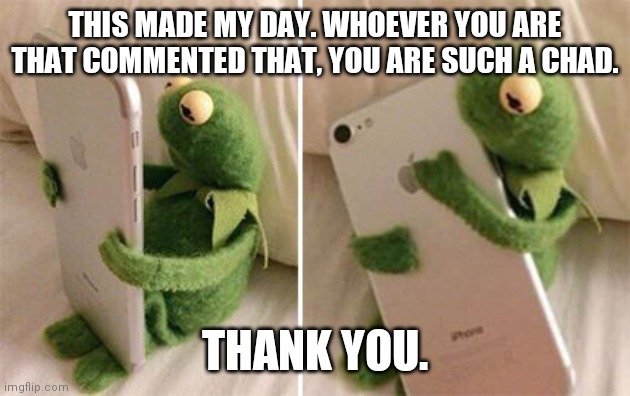 Kermit Hugging Phone | THIS MADE MY DAY. WHOEVER YOU ARE THAT COMMENTED THAT, YOU ARE SUCH A CHAD. THANK YOU. | image tagged in kermit hugging phone | made w/ Imgflip meme maker
