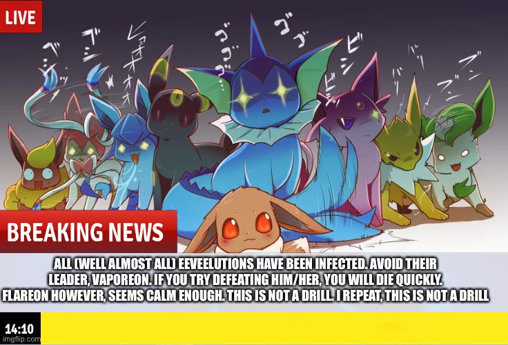 ALL (WELL ALMOST ALL) EEVEELUTIONS HAVE BEEN INFECTED. AVOID THEIR LEADER, VAPOREON. IF YOU TRY DEFEATING HIM/HER, YOU WILL DIE QUICKLY. FLAREON HOWEVER, SEEMS CALM ENOUGH. THIS IS NOT A DRILL. I REPEAT, THIS IS NOT A DRILL | made w/ Imgflip meme maker