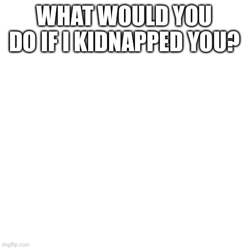 Blank Transparent Square | WHAT WOULD YOU DO IF I KIDNAPPED YOU? | image tagged in memes,blank transparent square | made w/ Imgflip meme maker