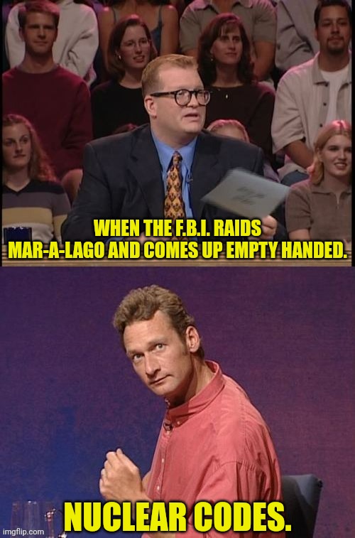 Whose line is i anyway | WHEN THE F.B.I. RAIDS MAR-A-LAGO AND COMES UP EMPTY HANDED. NUCLEAR CODES. | image tagged in whose line is i anyway | made w/ Imgflip meme maker