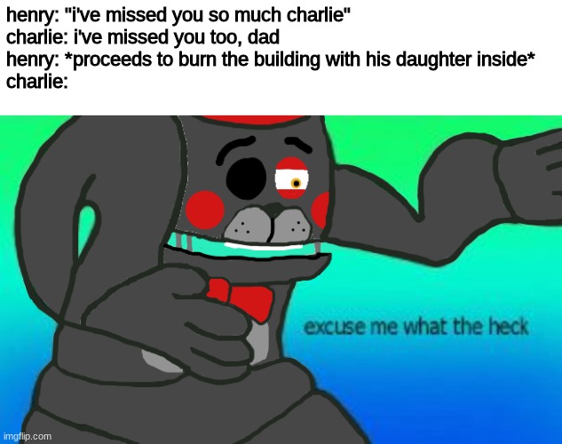 it's been a while since i've posted here |  henry: "i've missed you so much charlie"
charlie: i've missed you too, dad
henry: *proceeds to burn the building with his daughter inside*
charlie: | image tagged in excuse me what the heck lefty,fnaf,five nights at freddys,five nights at freddy's | made w/ Imgflip meme maker