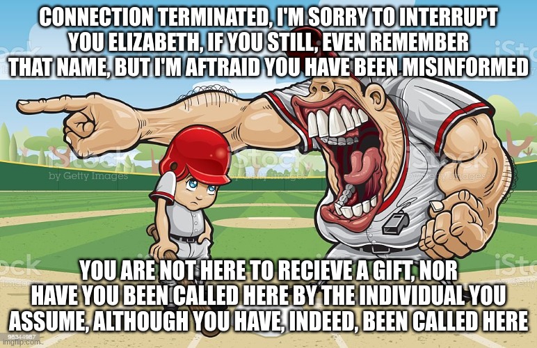 Baseball coach yelling at kid | CONNECTION TERMINATED, I'M SORRY TO INTERRUPT YOU ELIZABETH, IF YOU STILL, EVEN REMEMBER THAT NAME, BUT I'M AFTRAID YOU HAVE BEEN MISINFORMED; YOU ARE NOT HERE TO RECIEVE A GIFT, NOR HAVE YOU BEEN CALLED HERE BY THE INDIVIDUAL YOU ASSUME, ALTHOUGH YOU HAVE, INDEED, BEEN CALLED HERE | image tagged in baseball coach yelling at kid | made w/ Imgflip meme maker