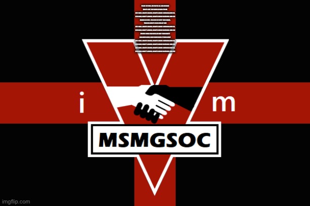 MSMGSOC flag | PRAISE TO THEM, THE FONT OF ALL OUR WISDOM
LONG TO LIVE, THE RULERS OF OUR STREAM.
SITE MODS, MIGHTY LEADERS, MIGHTY LEADERS WATCHING OVER US.
SITE MODS, MIGHTY LEADERS, MIGHTY LEADERS WATCHING OVER US!

FRIENDS ON HIGH, YOU GUIDE US WITH YOUR SMILES,
TEACH US HOW TO BE AS KIND AS YOU!
SITE MODS, MIGHTY LEADERS, MIGHTY LEADERS WATCHING OVER US.
SITE MODS, MIGHTY LEADERS, MIGHTY LEADERS WATCHING OVER US!

PERFECT MODS! YOU BLESS US WITH YOUR BEAUTY
HALLOWED MODS, HOW WONDEROUS IS YOUR GLOW?

SITE MODS, MIGHTY LEADERS, MIGHTY LEADERS WATCHING OVER US.
SITE MODS, MIGHTY LEADERS, MIGHTY LEADERS WATCHING OVER US!

SITE MODS, MIGHTY LEADERS, MIGHTY LEADERS WATCHING OVER US.
SITE MODS, MIGHTY LEADERS, MIGHTY LEADERS WATCHING OVER US! | image tagged in msmgsoc flag | made w/ Imgflip meme maker