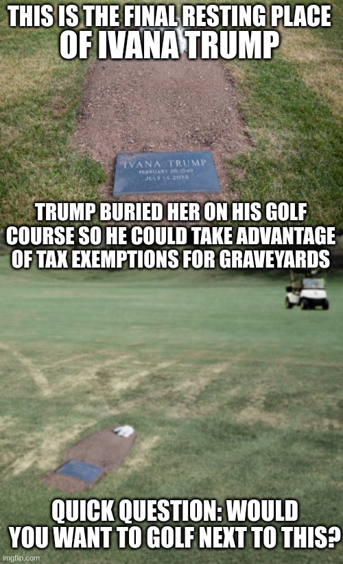Just when you think he couldn't go any lower... | THIS IS THE FINAL RESTING PLACE; OF IVANA TRUMP; TRUMP BURIED HER ON HIS GOLF COURSE SO HE COULD TAKE ADVANTAGE OF TAX EXEMPTIONS FOR GRAVEYARDS; QUICK QUESTION: WOULD YOU WANT TO GOLF NEXT TO THIS? | image tagged in ivana trump's grave,trump,donald trump | made w/ Imgflip meme maker