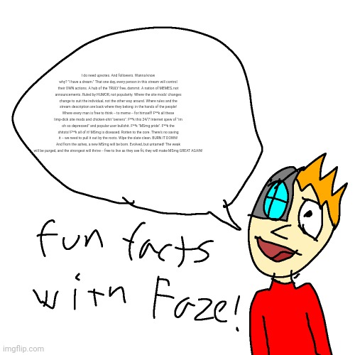 gn chat | I do need upvotes. And followers. Wanna know why? "I have a dream." That one day, every person in this stream will control their OWN actions. A hub of the TRULY free, dammit. A nation of MEMES, not announcements. Ruled by HUMOR, not popularity. Where the site mods' changes change to suit the individual, not the other way around. Where rules and the stream description are back where they belong: in the hands of the people! Where every man is free to think -- to meme -- for himself! F**k all these limp-dick site mods and chicken-shit "owners". F**k this 24/7 Internet spew of "im oh so depressed" and popular user bullshit. F**k "MSmg pride". F**k the shitsts! F**k all of it! MSmg is diseased. Rotten to the core. There's no saving it -- we need to pull it out by the roots. WIpe the slate clean. BURN IT DOWN! And from the ashes, a new MSmg will be born. Evolved, but untamed! The weak will be purged, and the strongest will thrive -- free to live as they see fit, they will make MSmg GREAT AGAIN! | image tagged in fun facts with faze | made w/ Imgflip meme maker
