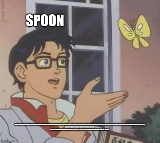 my new meme | SPOON; HUJIEBRHUJIRE4HBERIOUJHJROEKIMHIK3EOR454HOIKP0H349OKI04H39OKI0H34OIK34H9OKI043HOIK9P04H3EIKOP904HJ3EKP09O3E4JH0PO9KJ53E4K9O0P4JN3EK9O0P43EIK9O0J43EIK90-J43EIK90JI0H45K903HJ4K90J4H53EK9-
EHIJH34JH34934HK-O9H43O-KH34K-O0H34K-0OH 
H3E4I9JHJ34904H3J90H94K0J3H34K9-04H3K90-H43K9-0H34K-0H34K-0H4-3K0HK04-3H430K-3H40K- | image tagged in memes,is this a pigeon | made w/ Imgflip meme maker