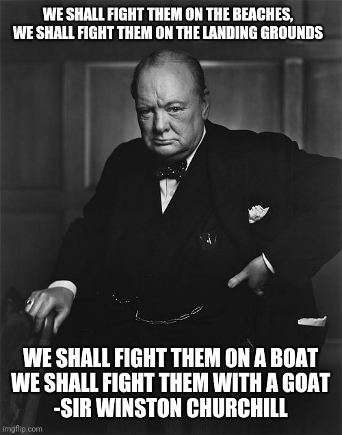 Im 99% sure that was the quote | WE SHALL FIGHT THEM ON THE BEACHES, WE SHALL FIGHT THEM ON THE LANDING GROUNDS; WE SHALL FIGHT THEM ON A BOAT
WE SHALL FIGHT THEM WITH A GOAT
-SIR WINSTON CHURCHILL | image tagged in winston churchill | made w/ Imgflip meme maker