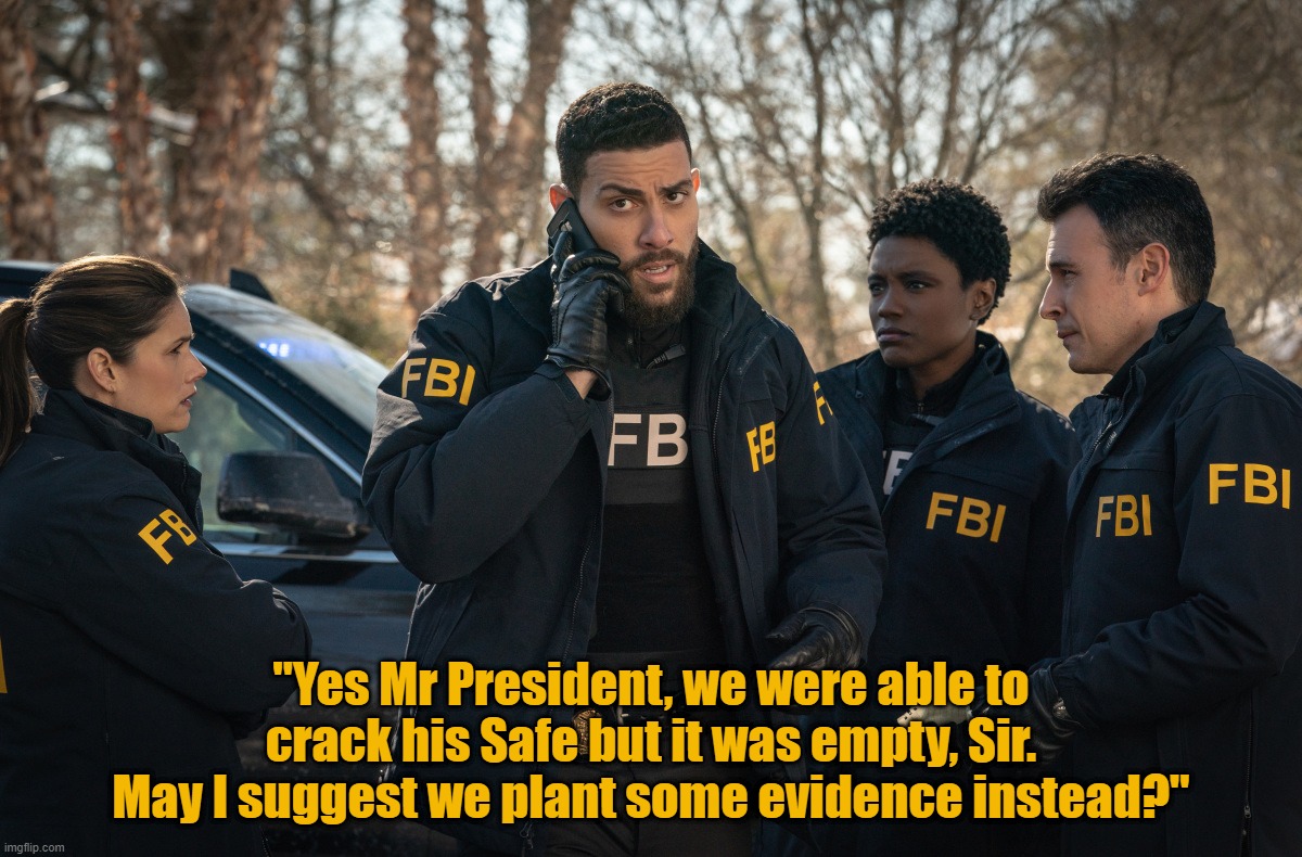 If at first you don't succeed.. | "Yes Mr President, we were able to crack his Safe but it was empty, Sir.
May I suggest we plant some evidence instead?" | image tagged in fbi,raid,trump,biden,government corruption,injustice | made w/ Imgflip meme maker
