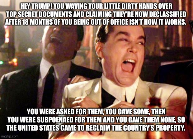 Goodfellas Laugh | HEY TRUMP! YOU WAVING YOUR LITTLE DIRTY HANDS OVER TOP SECRET DOCUMENTS AND CLAIMING THEY’RE NOW DECLASSIFIED AFTER 18 MONTHS OF YOU BEING OUT OF OFFICE ISN’T HOW IT WORKS. YOU WERE ASKED FOR THEM, YOU GAVE SOME, THEN YOU WERE SUBPOENAED FOR THEM AND YOU GAVE THEM NONE, SO THE UNITED STATES CAME TO RECLAIM THE COUNTRY’S PROPERTY. | image tagged in goodfellas laugh | made w/ Imgflip meme maker