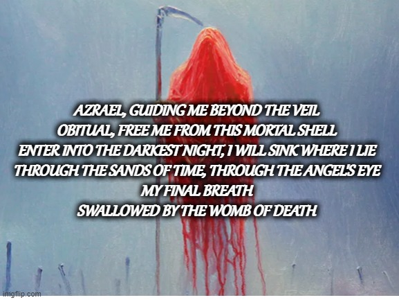 To The Hellfire | AZRAEL, GUIDING ME BEYOND THE VEIL
OBITUAL, FREE ME FROM THIS MORTAL SHELL
ENTER INTO THE DARKEST NIGHT, I WILL SINK WHERE I LIE
THROUGH THE SANDS OF TIME, THROUGH THE ANGEL'S EYE
MY FINAL BREATH
SWALLOWED BY THE WOMB OF DEATH | image tagged in music | made w/ Imgflip meme maker