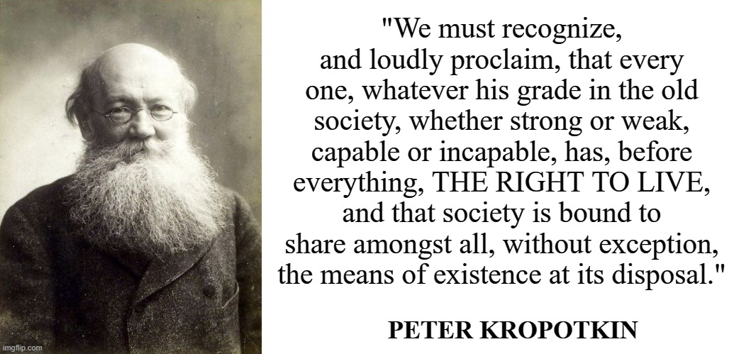 Kropotkin says share | "We must recognize, and loudly proclaim, that every one, whatever his grade in the old society, whether strong or weak, capable or incapable, has, before everything, THE RIGHT TO LIVE, and that society is bound to share amongst all, without exception, the means of existence at its disposal."; PETER KROPOTKIN | image tagged in kropotkin,blank white template,peter kropotkin,socialism,anarchism,communism | made w/ Imgflip meme maker