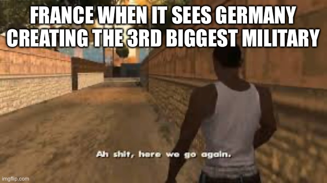 Germany might accidentally kick there ass | FRANCE WHEN IT SEES GERMANY CREATING THE 3RD BIGGEST MILITARY | image tagged in ah shit here we go again | made w/ Imgflip meme maker