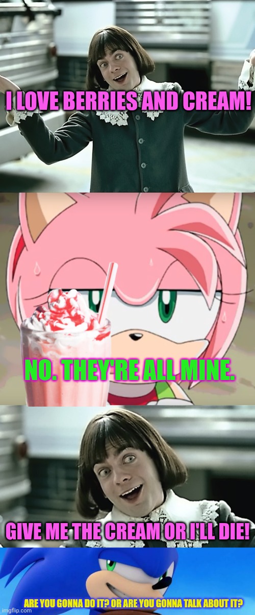 Stop it. Get some help. | I LOVE BERRIES AND CREAM! NO. THEY'RE ALL MINE. GIVE ME THE CREAM OR I'LL DIE! ARE YOU GONNA DO IT? OR ARE YOU GONNA TALK ABOUT IT? | image tagged in berries and cream,amy rose,sonic meme,sonic the hedgehog,im a lil boi who loves berries and cream | made w/ Imgflip meme maker
