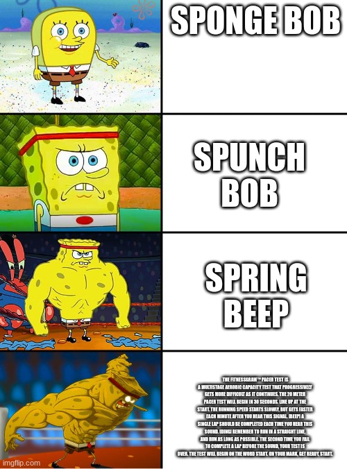 shitpost | SPONGE BOB; SPUNCH BOB; SPRING BEEP; THE FITNESSGRAM™ PACER TEST IS A MULTISTAGE AEROBIC CAPACITY TEST THAT PROGRESSIVELY GETS MORE DIFFICULT AS IT CONTINUES. THE 20 METER PACER TEST WILL BEGIN IN 30 SECONDS. LINE UP AT THE START. THE RUNNING SPEED STARTS SLOWLY, BUT GETS FASTER EACH MINUTE AFTER YOU HEAR THIS SIGNAL. [BEEP] A SINGLE LAP SHOULD BE COMPLETED EACH TIME YOU HEAR THIS SOUND. [DING] REMEMBER TO RUN IN A STRAIGHT LINE, AND RUN AS LONG AS POSSIBLE. THE SECOND TIME YOU FAIL TO COMPLETE A LAP BEFORE THE SOUND, YOUR TEST IS OVER. THE TEST WILL BEGIN ON THE WORD START. ON YOUR MARK, GET READY, START. | image tagged in spongebob getting stronger | made w/ Imgflip meme maker