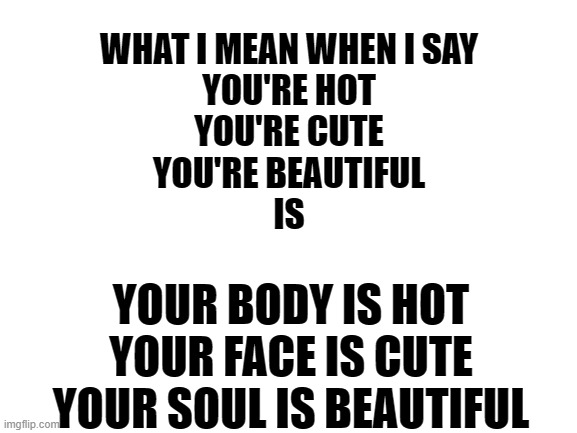 Blank White Template | WHAT I MEAN WHEN I SAY
YOU'RE HOT
YOU'RE CUTE
YOU'RE BEAUTIFUL
IS; YOUR BODY IS HOT
YOUR FACE IS CUTE
YOUR SOUL IS BEAUTIFUL | image tagged in blank white template | made w/ Imgflip meme maker