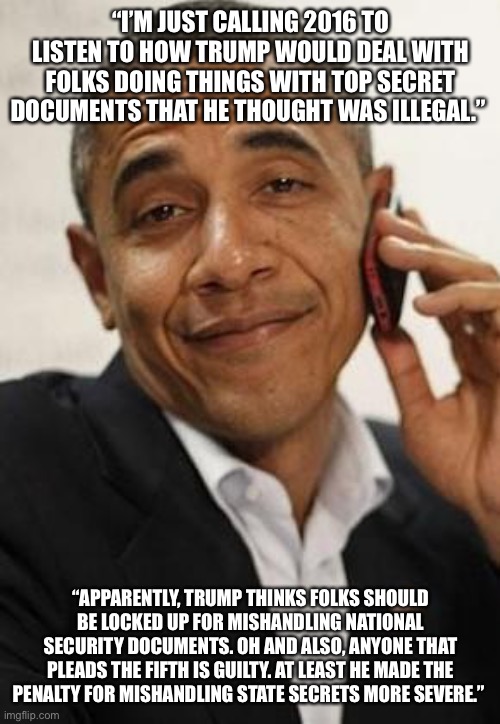 obama phone | “I’M JUST CALLING 2016 TO LISTEN TO HOW TRUMP WOULD DEAL WITH FOLKS DOING THINGS WITH TOP SECRET DOCUMENTS THAT HE THOUGHT WAS ILLEGAL.”; “APPARENTLY, TRUMP THINKS FOLKS SHOULD BE LOCKED UP FOR MISHANDLING NATIONAL SECURITY DOCUMENTS. OH AND ALSO, ANYONE THAT PLEADS THE FIFTH IS GUILTY. AT LEAST HE MADE THE PENALTY FOR MISHANDLING STATE SECRETS MORE SEVERE.” | image tagged in obama phone | made w/ Imgflip meme maker