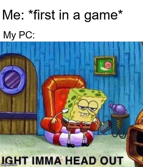 I am a game for history, right? I was just for a video game for history what you do | Me: *first in a game*; My PC: | image tagged in memes,spongebob ight imma head out | made w/ Imgflip meme maker