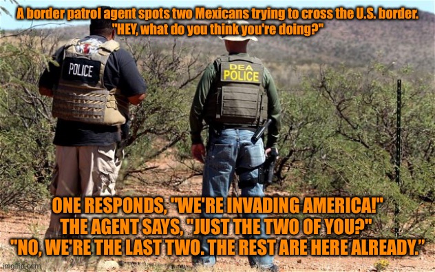 Mexican U.S.A. Border Patrol | A border patrol agent spots two Mexicans trying to cross the U.S. border.
"HEY, what do you think you're doing?"; ONE RESPONDS, "WE'RE INVADING AMERICA!"
THE AGENT SAYS, "JUST THE TWO OF YOU?" 
"NO, WE'RE THE LAST TWO. THE REST ARE HERE ALREADY.” | image tagged in mexican-american border patrol,mexican men,invading america,just two,last two,the rest already in us | made w/ Imgflip meme maker