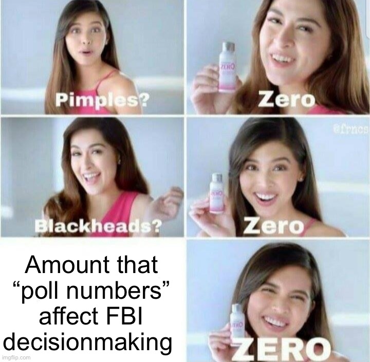 The FBI doesn't check the polls before going to work. Cope! | Amount that “poll numbers” affect FBI decisionmaking | image tagged in pimples zero,fbi,polls,trump is an asshole,trump is a moron,donald trump is an idiot | made w/ Imgflip meme maker