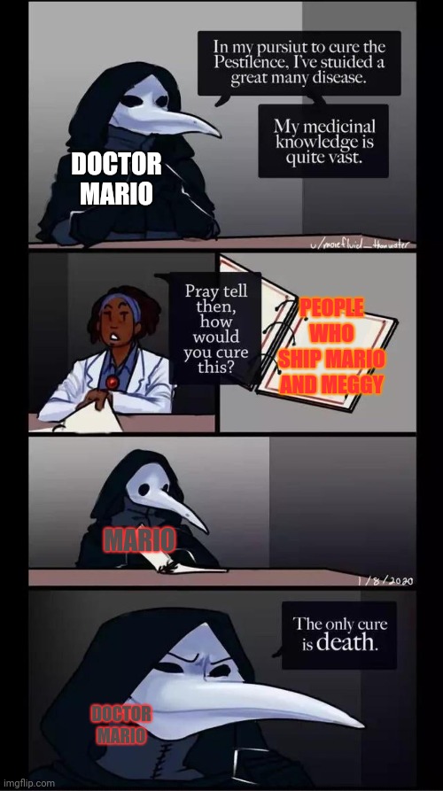 Doctor Mario is in my opinion Mario twin brother ( also nothing against people who ship it this is just a joke | DOCTOR MARIO; PEOPLE WHO SHIP MARIO AND MEGGY; MARIO; DOCTOR MARIO | image tagged in scp-049 the only cure is death,scp,smg4,mario and meggy,doctor mario | made w/ Imgflip meme maker