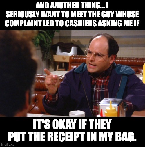 WTF? | AND ANOTHER THING... I SERIOUSLY WANT TO MEET THE GUY WHOSE COMPLAINT LED TO CASHIERS ASKING ME IF; IT'S OKAY IF THEY PUT THE RECEIPT IN MY BAG. | image tagged in wtf | made w/ Imgflip meme maker