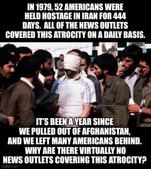 Atrocities |  IN 1979, 52 AMERICANS WERE HELD HOSTAGE IN IRAN FOR 444 DAYS.  ALL OF THE NEWS OUTLETS COVERED THIS ATROCITY ON A DAILY BASIS. IT’S BEEN A YEAR SINCE WE PULLED OUT OF AFGHANISTAN, AND WE LEFT MANY AMERICANS BEHIND.  WHY ARE THERE VIRTUALLY NO NEWS OUTLETS COVERING THIS ATROCITY? | image tagged in afghanistan | made w/ Imgflip meme maker