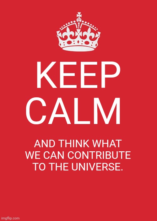Keep Calm And Carry On Red |  KEEP CALM; AND THINK WHAT WE CAN CONTRIBUTE TO THE UNIVERSE. | image tagged in memes,keep calm and carry on red | made w/ Imgflip meme maker