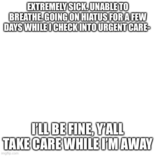 Blank Transparent Square | EXTREMELY SICK. UNABLE TO BREATHE. GOING ON HIATUS FOR A FEW DAYS WHILE I CHECK INTO URGENT CARE-; I’LL BE FINE, Y’ALL TAKE CARE WHILE I’M AWAY | image tagged in memes,blank transparent square | made w/ Imgflip meme maker