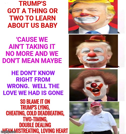 We'd Get Half In The Divorce.  Did We Have A Prenup?  Always Get A Prenup | TRUMP'S GOT A THING OR TWO TO LEARN ABOUT US BABY; 'CAUSE WE AIN'T TAKING IT NO MORE AND WE DON'T MEAN MAYBE; HE DON'T KNOW RIGHT FROM WRONG.  WELL THE LOVE WE HAD IS GONE; SO BLAME IT ON TRUMP'S LYING, CHEATING, COLD DEADBEATING,
TWO-TIMING,
DOUBLE DEALING
MEAN MISTREATING, LOVING HEART | image tagged in memes,clown applying makeup,dump trump,trumpublican christian nationalist nazi,nazi,nazis | made w/ Imgflip meme maker