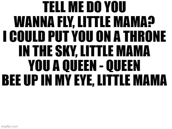 Blank White Template | TELL ME DO YOU WANNA FLY, LITTLE MAMA?
I COULD PUT YOU ON A THRONE IN THE SKY, LITTLE MAMA
YOU A QUEEN - QUEEN BEE UP IN MY EYE, LITTLE MAMA | image tagged in blank white template | made w/ Imgflip meme maker