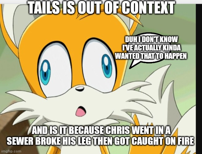 Tails out of context | TAILS IS OUT OF CONTEXT; DUH I DON'T KNOW I'VE ACTUALLY KINDA WANTED THAT TO HAPPEN; AND IS IT BECAUSE CHRIS WENT IN A SEWER BROKE HIS LEG THEN GOT CAUGHT ON FIRE | image tagged in funny memes | made w/ Imgflip meme maker