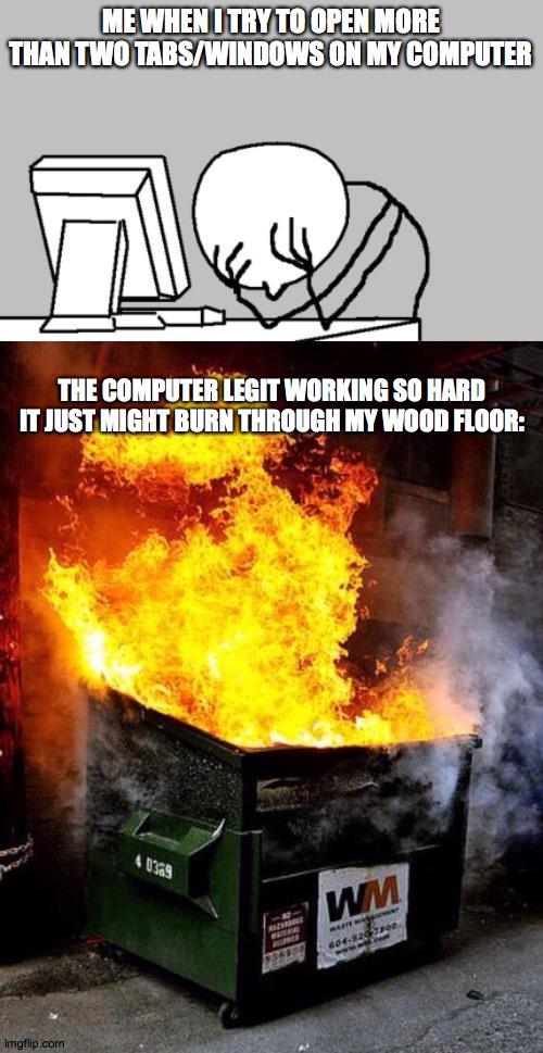 um, yeah! I need a new computer. |  ME WHEN I TRY TO OPEN MORE THAN TWO TABS/WINDOWS ON MY COMPUTER; THE COMPUTER LEGIT WORKING SO HARD IT JUST MIGHT BURN THROUGH MY WOOD FLOOR: | image tagged in memes,computer guy facepalm,dumpster fire | made w/ Imgflip meme maker