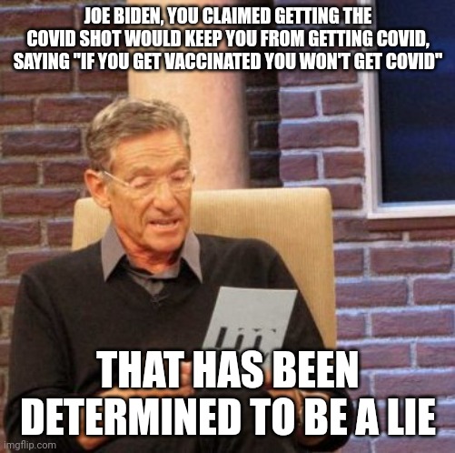 Joe Biden said it. He lied. In fact, if you got the shot, your risk either doesn't change, or it actually goes up. | JOE BIDEN, YOU CLAIMED GETTING THE COVID SHOT WOULD KEEP YOU FROM GETTING COVID, SAYING "IF YOU GET VACCINATED YOU WON'T GET COVID"; THAT HAS BEEN DETERMINED TO BE A LIE | image tagged in memes,maury lie detector | made w/ Imgflip meme maker